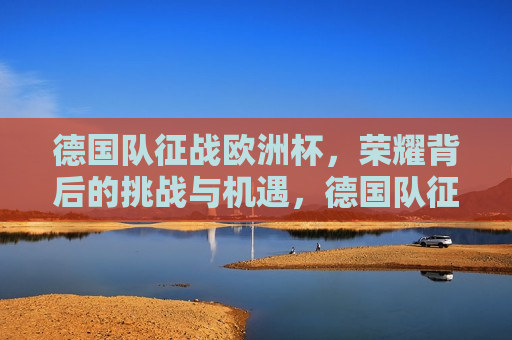 德国队征战欧洲杯，荣耀背后的挑战与机遇，德国队征战欧洲杯，挑战与机遇并存，德国队征战欧洲杯，挑战与机遇并存