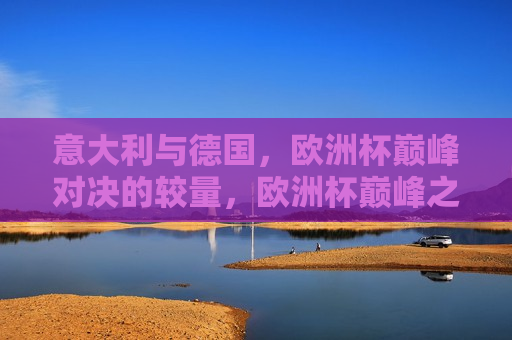 意大利与德国，欧洲杯巅峰对决的较量，欧洲杯巅峰之战，意大利与德国对决，欧洲杯巅峰之战，意大利与德国对决