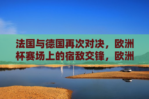 法国与德国再次对决，欧洲杯赛场上的宿敌交锋，欧洲杯焦点战，法国与德国宿敌再交锋，法国与德国欧洲杯宿敌再度交锋，赛场上的紧张对决