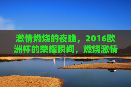  *** 燃烧的夜晚，2016欧洲杯的荣耀瞬间，燃烧 *** 的夜晚，荣耀瞬间见证欧洲杯的胜利之路，燃烧 *** 的夜晚，见证欧洲杯荣耀瞬间  第1张