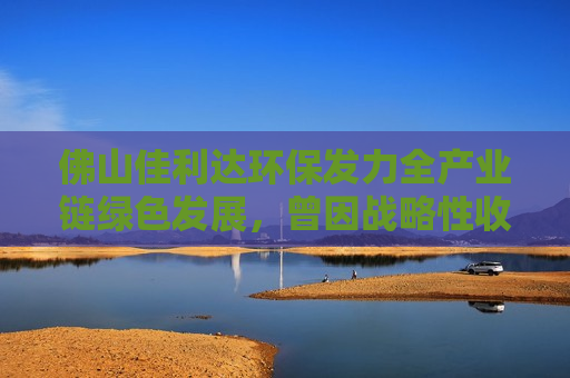 佛山佳利达环保发力全产业链绿色发展，曾因战略性收购受市场关注