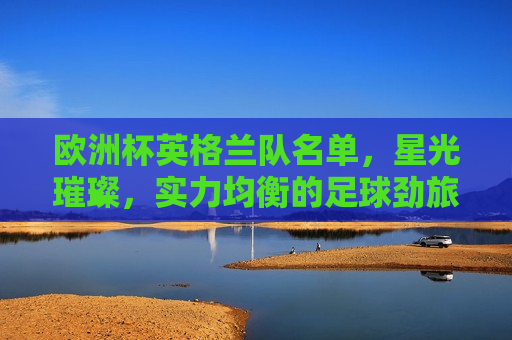 欧洲杯英格兰队名单，星光璀璨，实力均衡的足球劲旅，英格兰欧洲杯名单揭晓，星光璀璨，均衡实力的足球劲旅，英格兰欧洲杯名单揭晓，星光璀璨，均衡实力的足球劲旅亮相  第1张