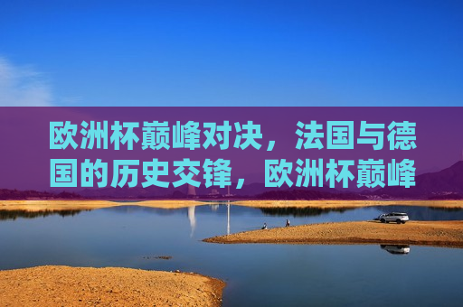 欧洲杯巅峰对决，法国与德国的历史交锋，欧洲杯巅峰对决，法国与德国的历史交锋时刻，欧洲杯巅峰对决，法国与德国的历史交锋时刻