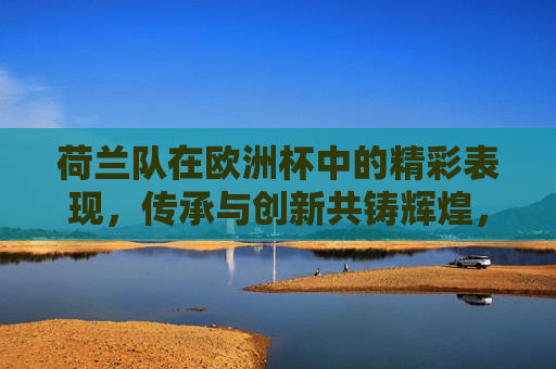 荷兰队在欧洲杯中的精彩表现，传承与创新共铸辉煌，荷兰队欧洲杯大放异彩，传承与创新共铸辉煌荣耀时刻，荷兰队欧洲杯大放异彩，传承与创新共铸辉煌荣耀时刻
