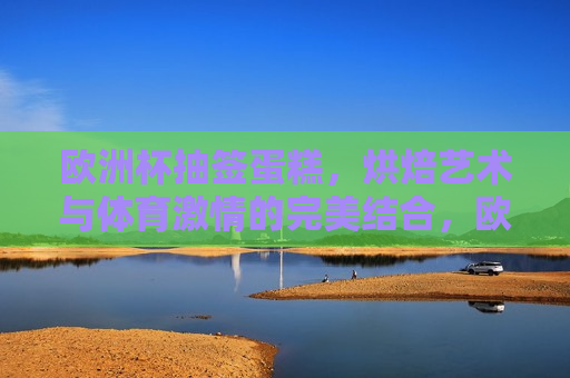 欧洲杯抽签蛋糕，烘焙艺术与体育 *** 的完美结合，欧洲杯抽签蛋糕，烘焙艺术与体育 *** 交汇点，欧洲杯抽签蛋糕，烘焙艺术与体育 *** 的交汇点  第1张