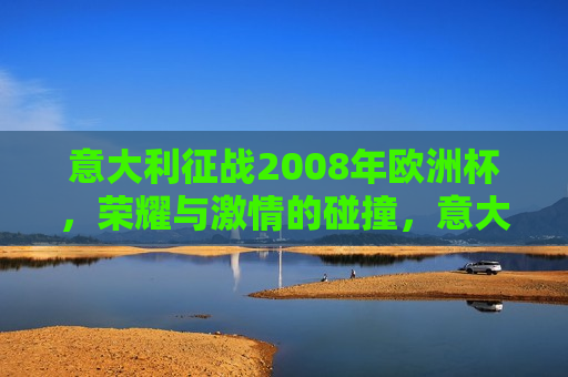 意大利征战2008年欧洲杯，荣耀与 *** 的碰撞，意大利征战2008欧洲杯，荣耀与 *** 的较量，意大利征战2008欧洲杯，荣耀与 *** 的较量  第1张