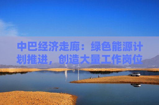 中巴经济走廊：绿色能源计划推进，创造大量工作岗位  第1张