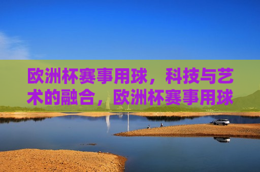 欧洲杯赛事用球，科技与艺术的融合，欧洲杯赛事用球，科技与艺术的完美融合，欧洲杯赛事用球，科技与艺术的完美融合