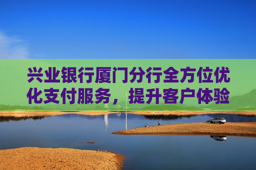 兴业银行厦门分行全方位优化支付服务，提升客户体验赢赞誉  第1张