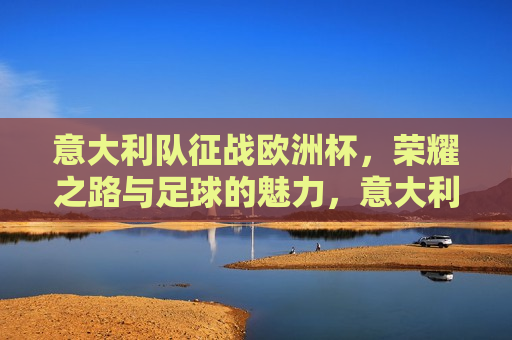 意大利队征战欧洲杯，荣耀之路与足球的魅力，意大利队征战欧洲杯，荣耀之路，足球的魅力展现，意大利队征战欧洲杯，荣耀之路展现足球的魅力
