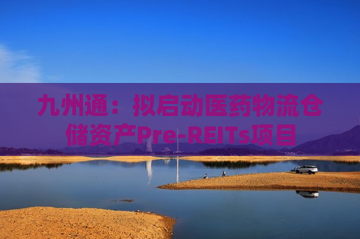 九州通：拟启动医药物流仓储资产Pre-REITs项目