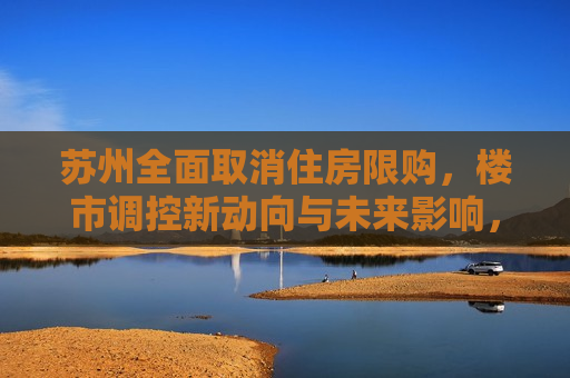 苏州全面取消住房限购，楼市调控新动向与未来影响，苏州取消住房限购，楼市调控新策略及其影响，苏州取消住房限购，楼市调控新策略及其影响  第1张