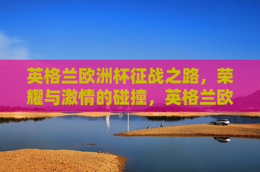 英格兰欧洲杯征战之路，荣耀与 *** 的碰撞，英格兰欧洲杯征战之路，荣耀与 *** 的盛宴，英格兰欧洲杯征战之路，荣耀与 *** 的盛宴