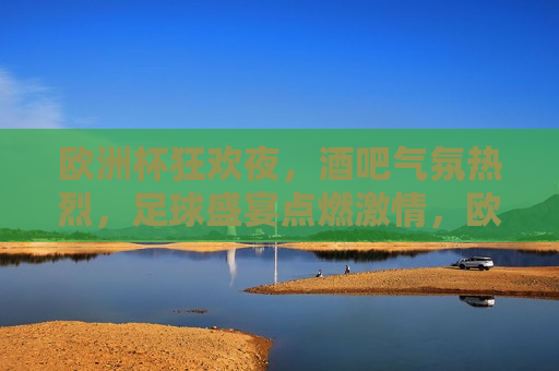 欧洲杯狂欢夜，酒吧气氛热烈，足球盛宴点燃 *** ，欧洲杯狂欢夜，酒吧气氛热烈， *** 燃烧，欧洲杯狂欢夜，酒吧气氛热烈， *** 燃烧之夜