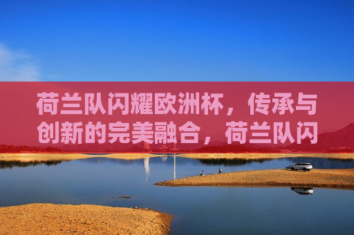 荷兰队闪耀欧洲杯，传承与创新的完美融合，荷兰队闪耀欧洲杯，传承与创新的交融，荷兰队闪耀欧洲杯，传承与创新的交融之旅
