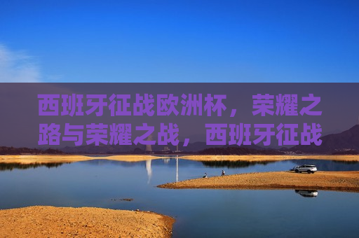 西班牙征战欧洲杯，荣耀之路与荣耀之战，西班牙征战欧洲杯，荣耀之路的荣耀之战，西班牙征战欧洲杯，荣耀之路的荣耀之战