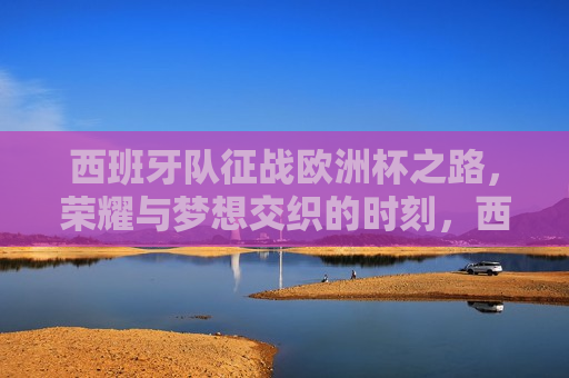 西班牙队征战欧洲杯之路，荣耀与梦想交织的时刻，西班牙队征战欧洲杯，荣耀与梦想的交汇时刻，西班牙队征战欧洲杯，荣耀与梦想的交汇之旅  第1张