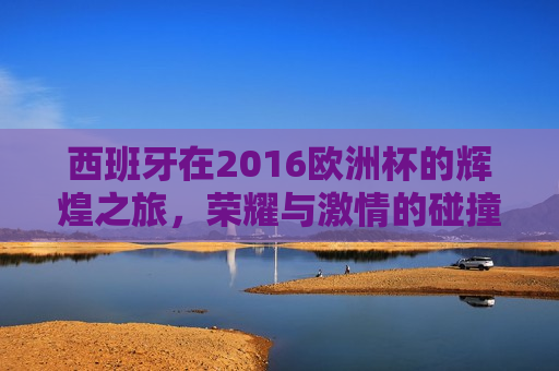西班牙在2016欧洲杯的辉煌之旅，荣耀与 *** 的碰撞，西班牙在2016欧洲杯之旅，荣耀 *** 的碰撞，西班牙在2016欧洲杯之旅，荣耀与 *** 的碰撞  第1张