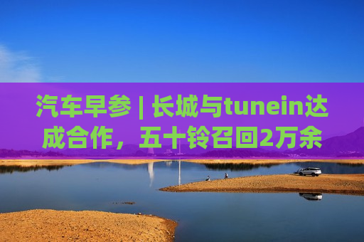 汽车早参 | 长城与tunein达成合作，五十铃召回2万余辆车  第1张