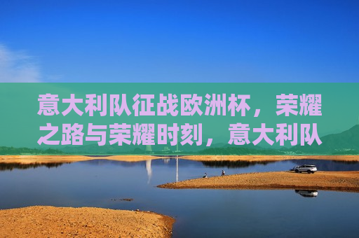 意大利队征战欧洲杯，荣耀之路与荣耀时刻，意大利队征战欧洲杯，荣耀之路的里程碑，意大利队征战欧洲杯，荣耀之路的里程碑与荣耀时刻
