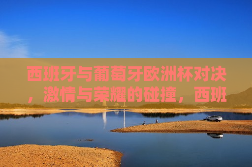 西班牙与葡萄牙欧洲杯对决， *** 与荣耀的碰撞，西班牙与葡萄牙欧洲杯对决， *** 与荣耀的较量，西班牙与葡萄牙欧洲杯对决， *** 与荣耀的较量  第1张