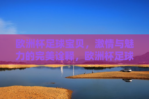 欧洲杯足球宝贝， *** 与魅力的完美诠释，欧洲杯足球宝贝， *** 与魅力的炫丽舞台，欧洲杯足球宝贝， *** 与魅力的炫丽舞台