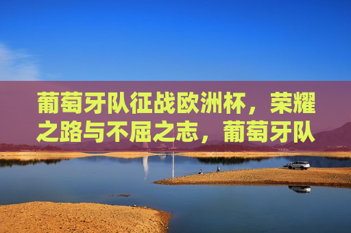 葡萄牙队征战欧洲杯，荣耀之路与不屈之志，葡萄牙队征战欧洲杯，荣耀之路，不屈之志，葡萄牙队征战欧洲杯，荣耀之路与不屈之志的挑战