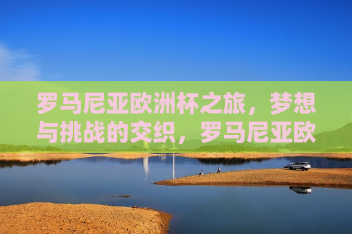 罗马尼亚欧洲杯之旅，梦想与挑战的交织，罗马尼亚欧洲杯之旅，梦想与挑战的碰撞，罗马尼亚欧洲杯之旅，梦想与挑战的交汇