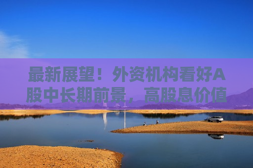 最新展望！外资机构看好A股中长期前景，高股息价值股受关注