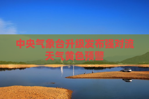 中央气象台升级发布强对流天气黄色预警