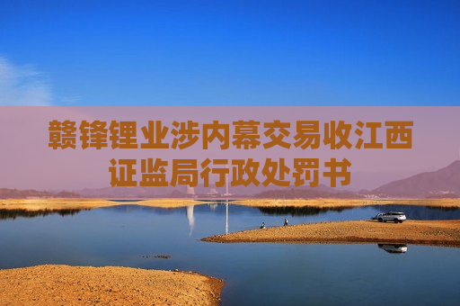 赣锋锂业涉内幕交易收江西证监局行政处罚书
