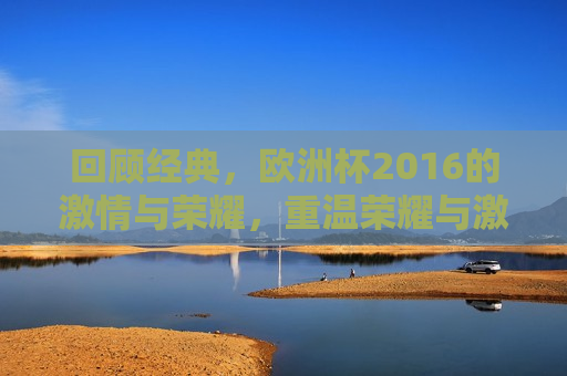 回顾经典，欧洲杯2016的 *** 与荣耀，重温荣耀与 *** ，回顾2016年欧洲杯，重温 *** 与荣耀，回顾2016年欧洲杯