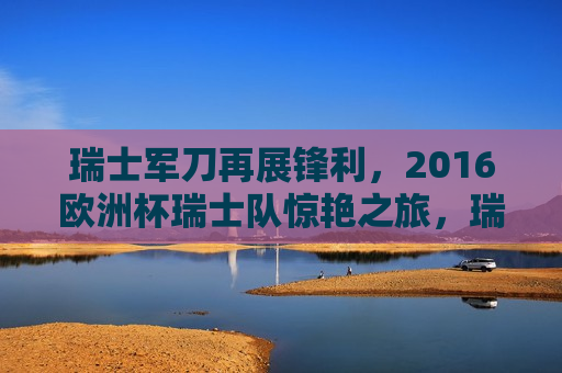 瑞士军刀再展锋利，2016欧洲杯瑞士队惊艳之旅，瑞士军刀闪耀欧洲杯，瑞士队惊艳之旅，瑞士队闪耀欧洲杯，军刀的锋利之旅