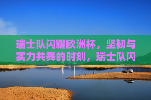 瑞士队闪耀欧洲杯，坚韧与实力共舞的时刻，瑞士队闪耀欧洲杯，坚韧与实力的完美融合，瑞士队闪耀欧洲杯，坚韧与实力的完美融合