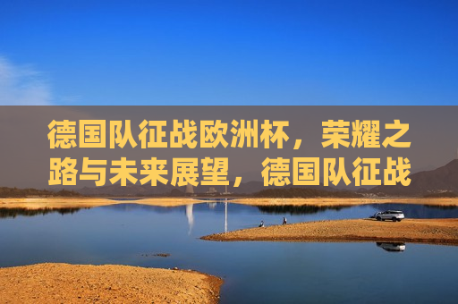 德国队征战欧洲杯，荣耀之路与未来展望，德国队征战欧洲杯，荣耀之路，未来展望，德国队征战欧洲杯，荣耀之路与未来展望  第1张