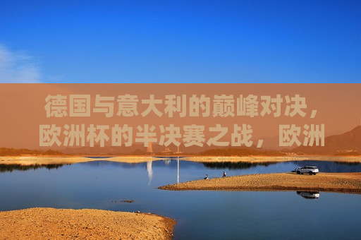 德国与意大利的巅峰对决，欧洲杯的半决赛之战，欧洲杯半决赛，德国与意大利的巅峰对决，欧洲杯半决赛，德国与意大利的巅峰对决