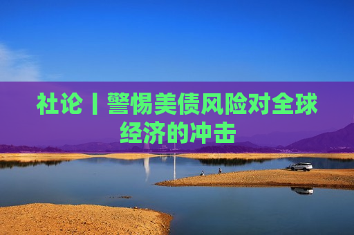 社论丨警惕美债风险对全球经济的冲击  第1张