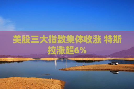 美股三大指数集体收涨 特斯拉涨超6%