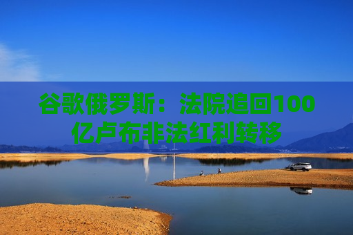 谷歌俄罗斯：法院追回100亿卢布非法红利转移