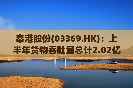 秦港股份(03369.HK)：上半年货物吞吐量总计2.02亿吨 同比增长2.89%