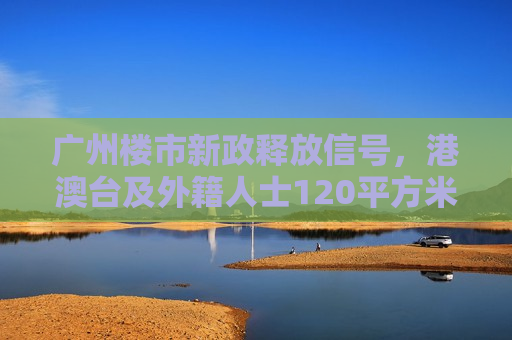广州楼市新政释放信号，港澳台及外籍人士120平方米以上不限购