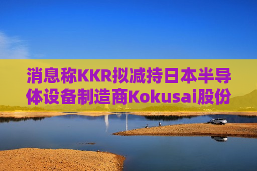 消息称KKR拟减持日本半导体设备制造商Kokusai股份  第1张