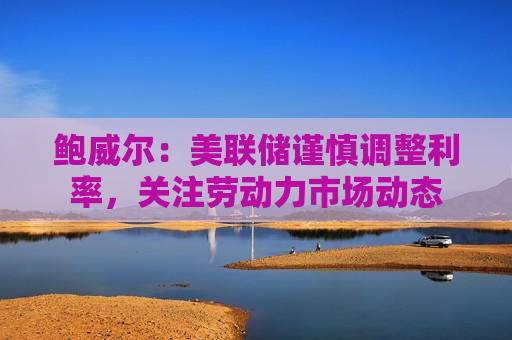 鲍威尔：美联储谨慎调整利率，关注劳动力市场动态