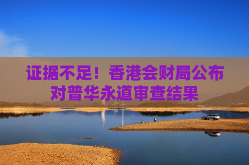 证据不足！香港会财局公布对普华永道审查结果