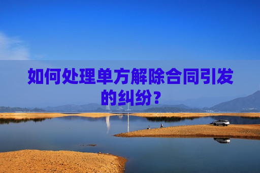 如何处理单方解除合同引发的纠纷？
