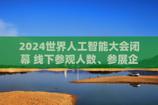 2024世界人工智能大会闭幕 线下参观人数、参展企业数量、展品数量等均创历史新高