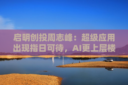 启明创投周志峰：超级应用出现指日可待，AI更上层楼不会像“命运敲门”