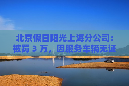 北京假日阳光上海分公司：被罚 3 万，因服务车辆无证