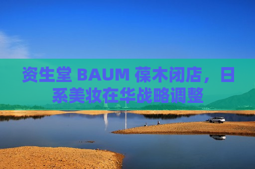 资生堂 BAUM 葆木闭店，日系美妆在华战略调整  第1张