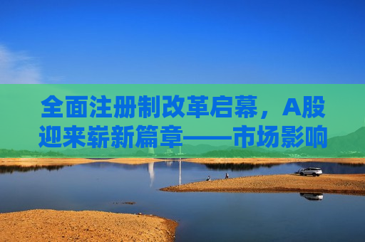 全面注册制改革启幕，A股迎来崭新篇章——市场影响、机遇与挑战并存，全面注册制改革启幕，A股新篇章——机遇与挑战并存，全面注册制改革启幕，A股新篇章，机遇挑战并存